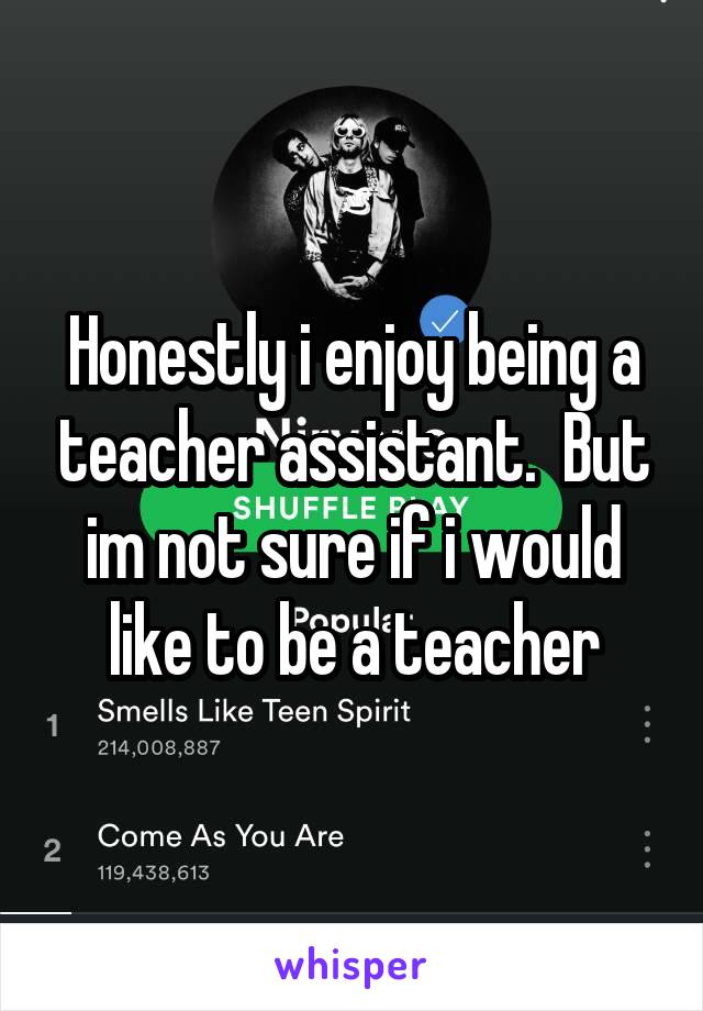 Honestly i enjoy being a teacher assistant.  But im not sure if i would like to be a teacher