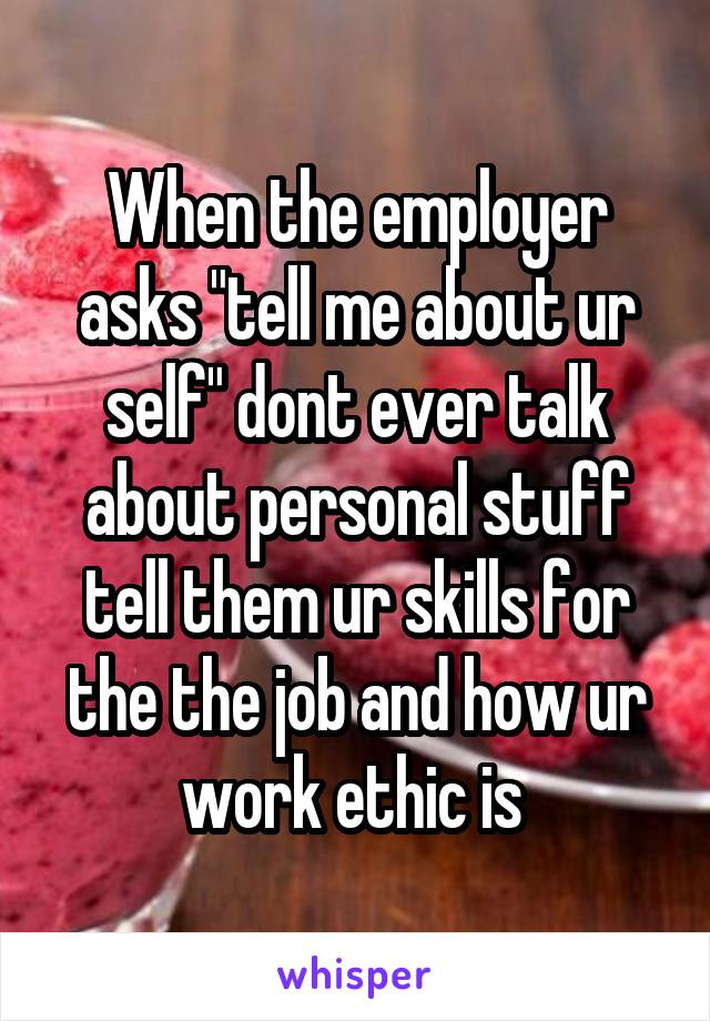 When the employer asks "tell me about ur self" dont ever talk about personal stuff tell them ur skills for the the job and how ur work ethic is 