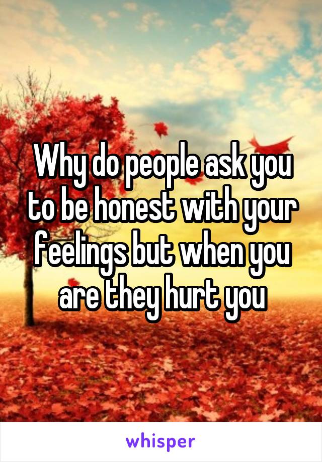 Why do people ask you to be honest with your feelings but when you are they hurt you