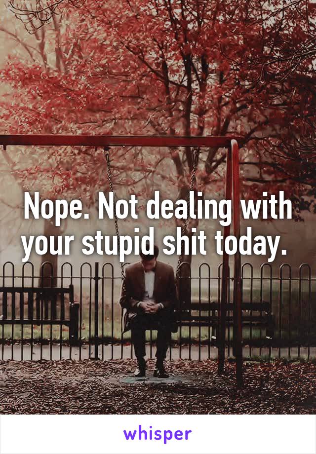 Nope. Not dealing with your stupid shit today. 