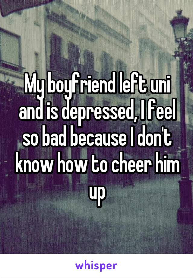 My boyfriend left uni and is depressed, I feel so bad because I don't know how to cheer him up