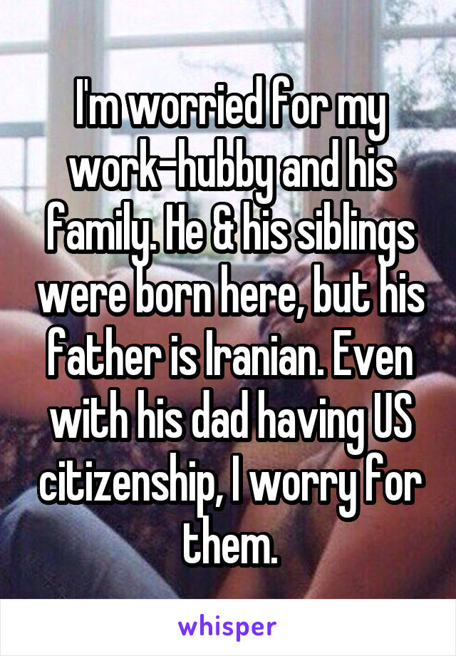 I'm worried for my work-hubby and his family. He & his siblings were born here, but his father is Iranian. Even with his dad having US citizenship, I worry for them.