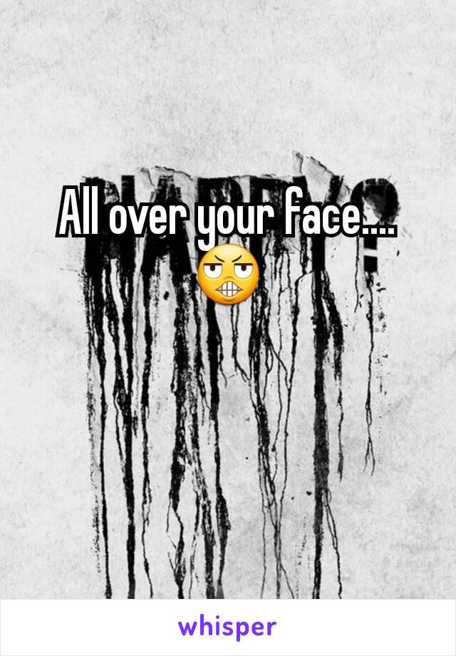 All over your face....😬