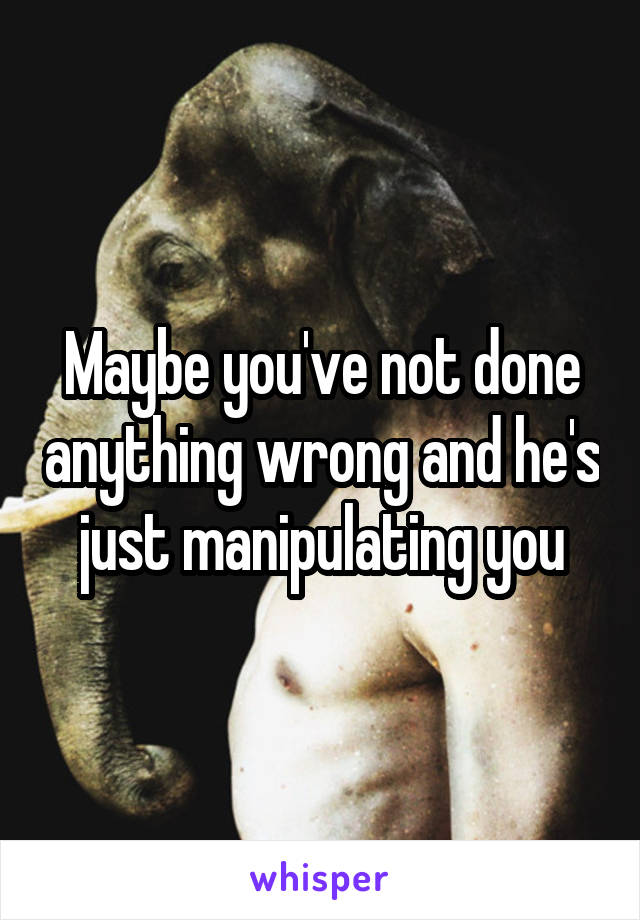 Maybe you've not done anything wrong and he's just manipulating you