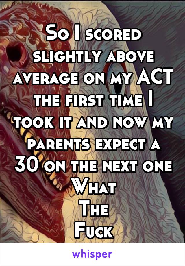 So I scored slightly above average on my ACT the first time I took it and now my parents expect a 30 on the next one
What
The
Fuck