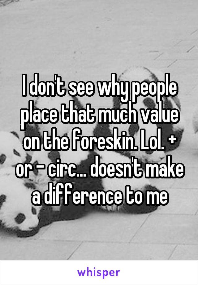 I don't see why people place that much value on the foreskin. Lol. + or - circ... doesn't make a difference to me