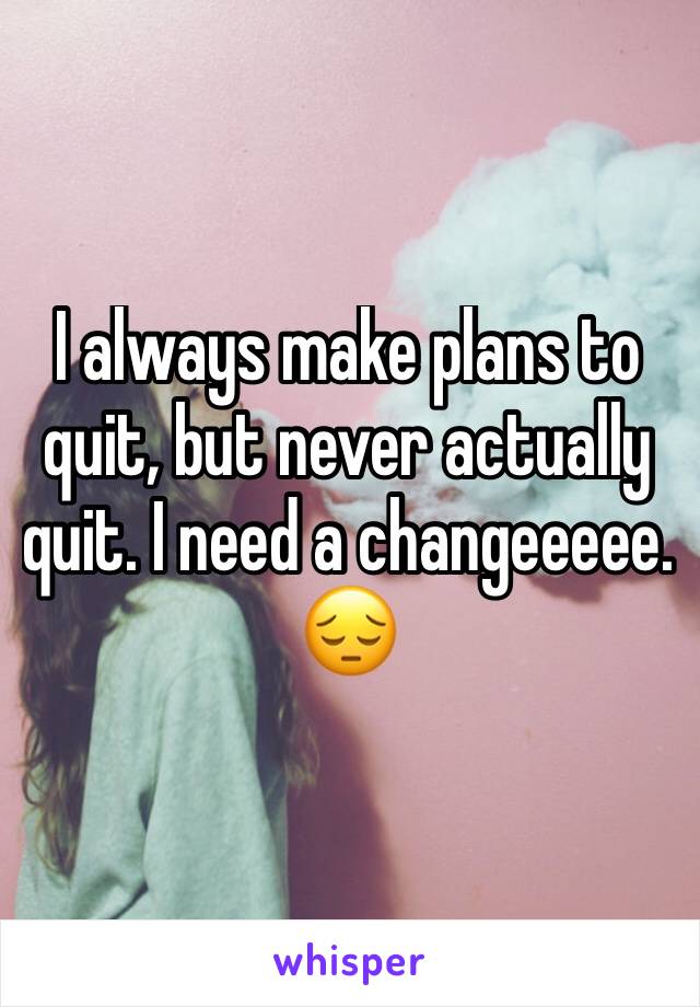 I always make plans to quit, but never actually quit. I need a changeeeee. 😔