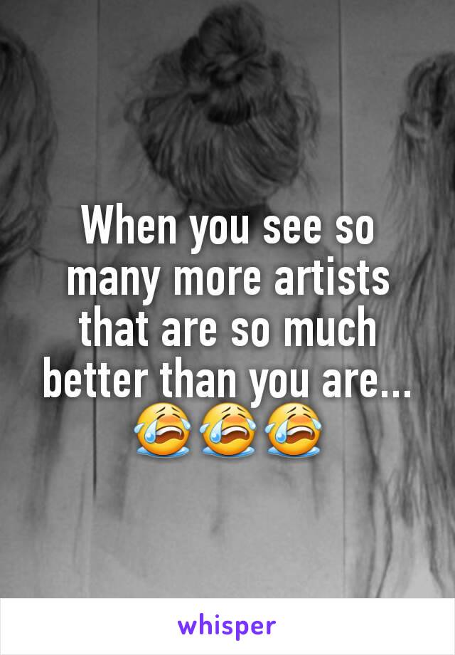 When you see so many more artists that are so much better than you are...😭😭😭