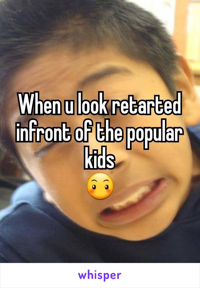 When u look retarted infront of the popular kids
😶