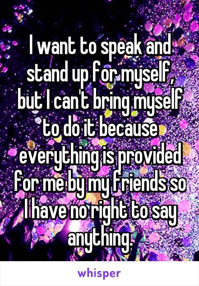 I want to speak and stand up for myself, but I can't bring myself to do it because everything is provided for me by my friends so I have no right to say anything.