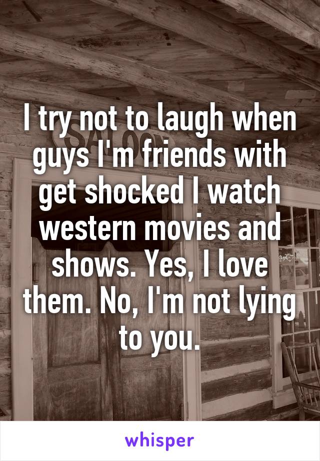 I try not to laugh when guys I'm friends with get shocked I watch western movies and shows. Yes, I love them. No, I'm not lying to you.