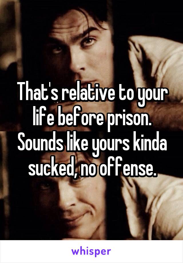 That's relative to your life before prison. Sounds like yours kinda sucked, no offense.