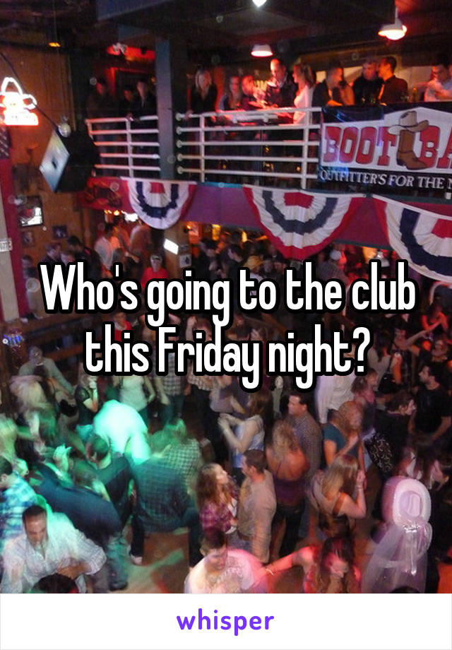 Who's going to the club this Friday night?