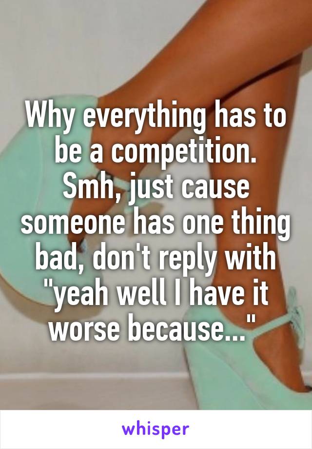 Why everything has to be a competition.
Smh, just cause someone has one thing bad, don't reply with "yeah well I have it worse because..." 