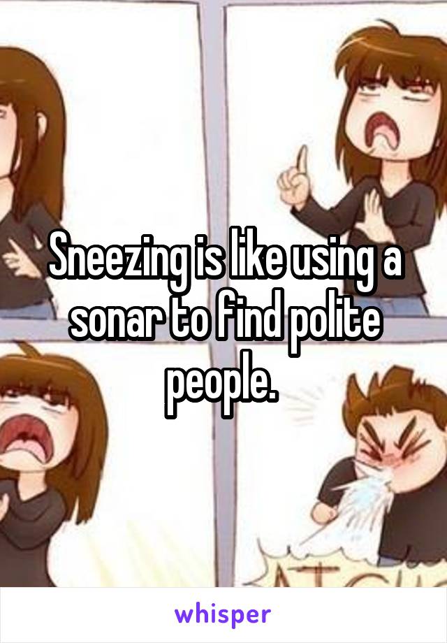 Sneezing is like using a sonar to find polite people. 