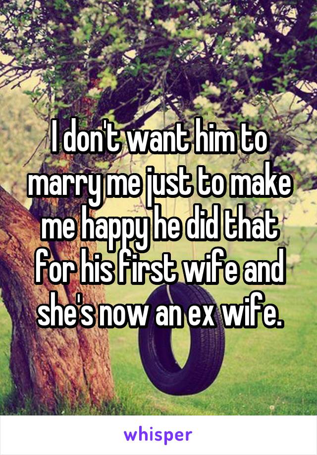 I don't want him to marry me just to make me happy he did that for his first wife and she's now an ex wife.