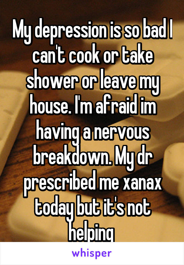 My depression is so bad I can't cook or take shower or leave my house. I'm afraid im having a nervous breakdown. My dr prescribed me xanax today but it's not helping 