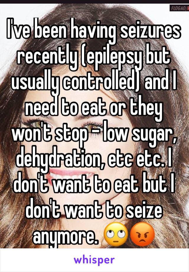 I've been having seizures recently (epilepsy but usually controlled) and I need to eat or they won't stop - low sugar, dehydration, etc etc. I don't want to eat but I don't want to seize anymore. 🙄😡