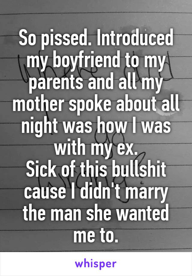 So pissed. Introduced my boyfriend to my parents and all my mother spoke about all night was how I was with my ex.
Sick of this bullshit cause I didn't marry the man she wanted me to.