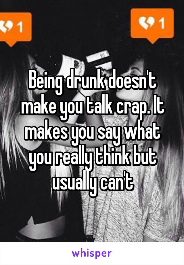 Being drunk doesn't make you talk crap. It makes you say what you really think but usually can't