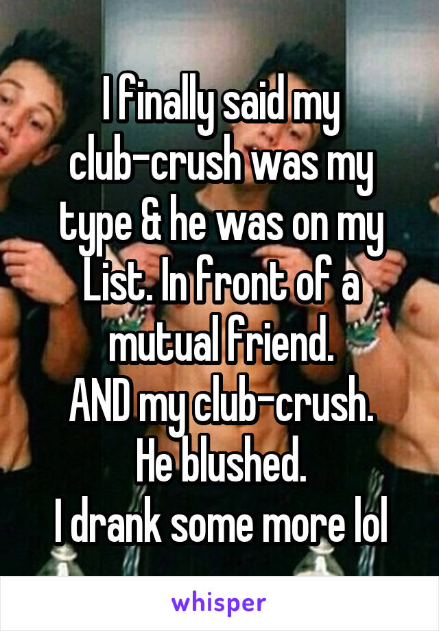 I finally said my club-crush was my type & he was on my List. In front of a mutual friend.
AND my club-crush.
He blushed.
I drank some more lol