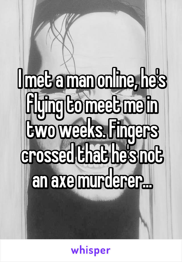 I met a man online, he's flying to meet me in two weeks. Fingers crossed that he's not an axe murderer...