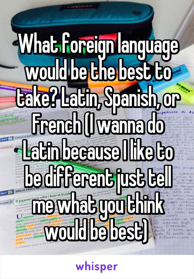 What foreign language would be the best to take? Latin, Spanish, or French (I wanna do Latin because I like to be different just tell me what you think would be best) 