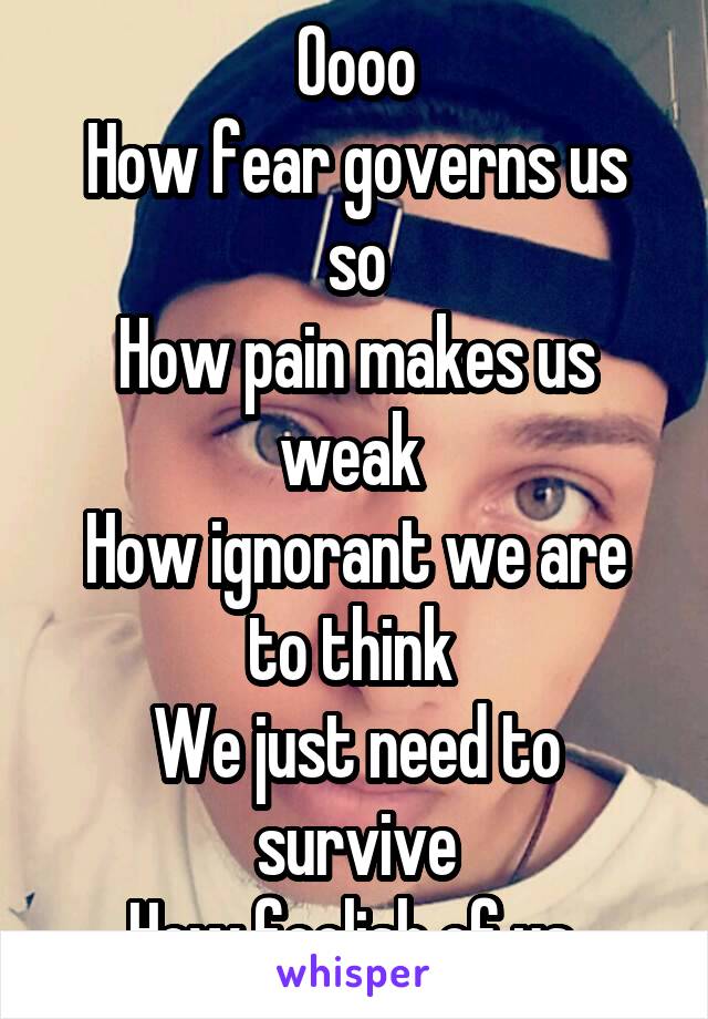 Oooo
How fear governs us so
How pain makes us weak 
How ignorant we are to think 
We just need to survive
How foolish of us 