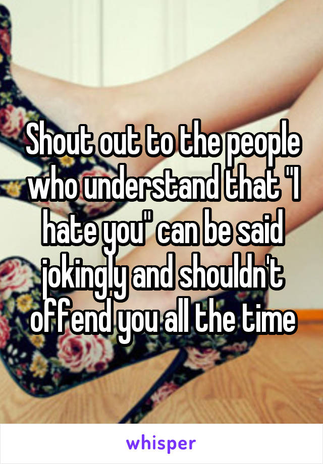 Shout out to the people who understand that "I hate you" can be said jokingly and shouldn't offend you all the time