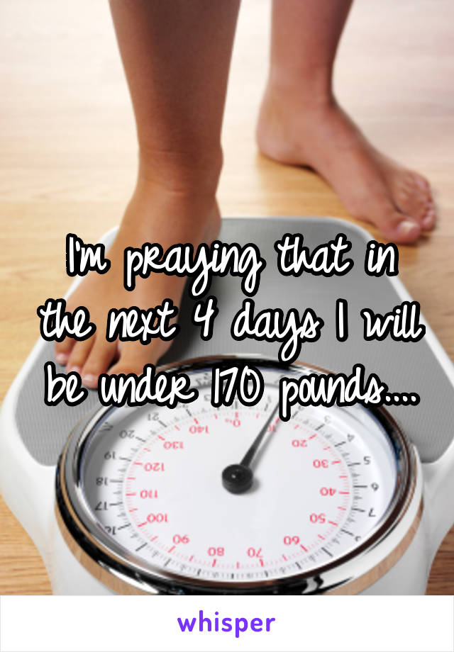 I'm praying that in the next 4 days I will be under 170 pounds....