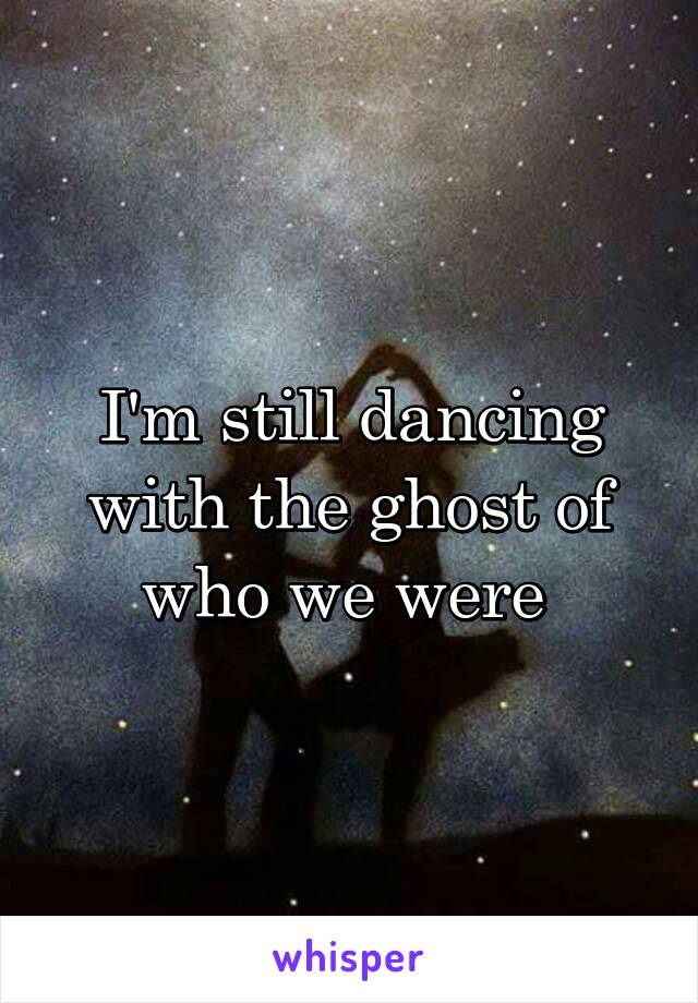 I'm still dancing with the ghost of who we were 