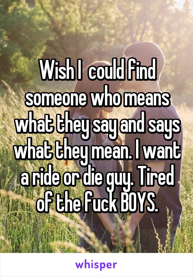 Wish I  could find someone who means what they say and says what they mean. I want a ride or die guy. Tired of the fuck BOYS.