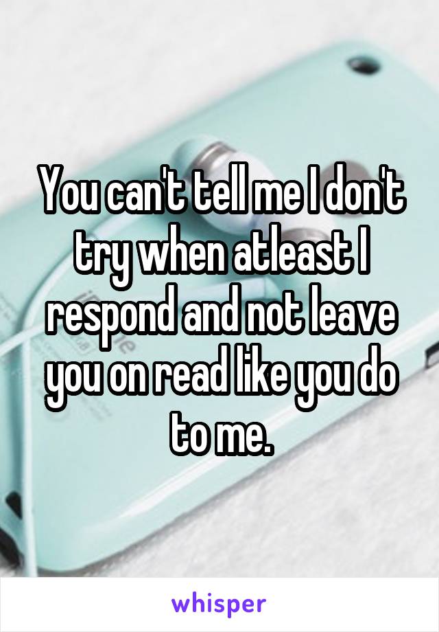 You can't tell me I don't try when atleast I respond and not leave you on read like you do to me.