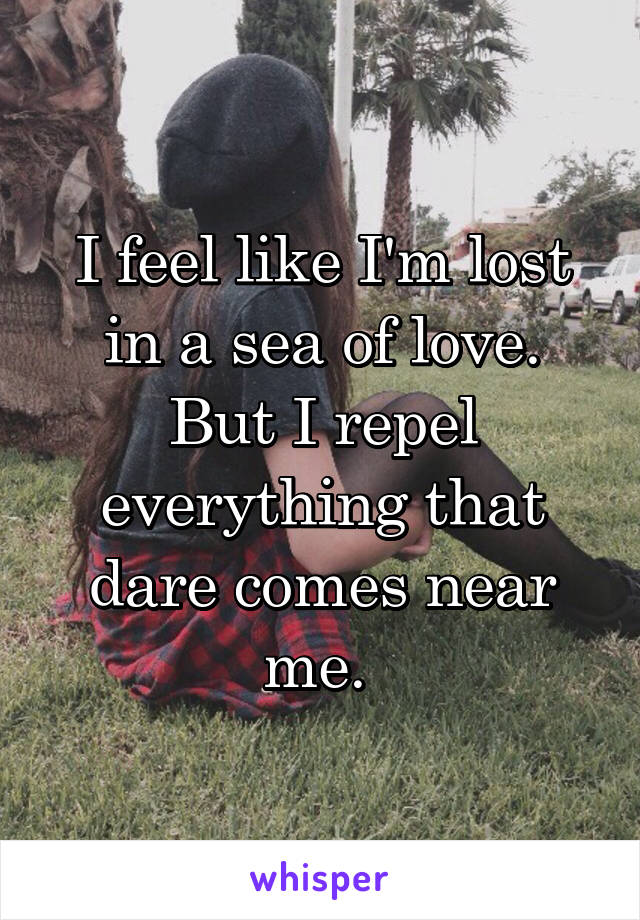 I feel like I'm lost in a sea of love. But I repel everything that dare comes near me. 