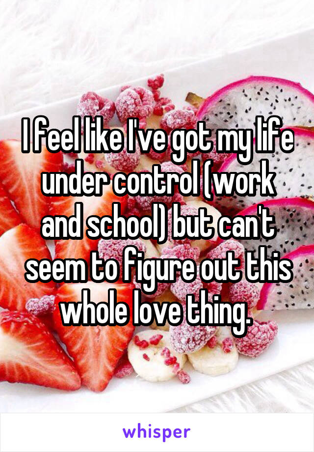 I feel like I've got my life under control (work and school) but can't seem to figure out this whole love thing. 