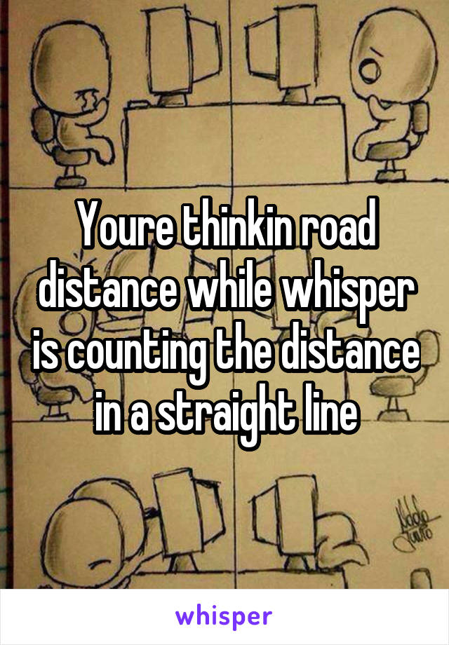 Youre thinkin road distance while whisper is counting the distance in a straight line