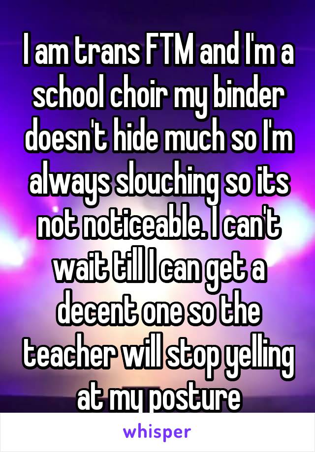 I am trans FTM and I'm a school choir my binder doesn't hide much so I'm always slouching so its not noticeable. I can't wait till I can get a decent one so the teacher will stop yelling at my posture