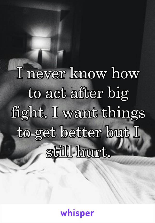 I never know how to act after big fight. I want things to get better but I still hurt.