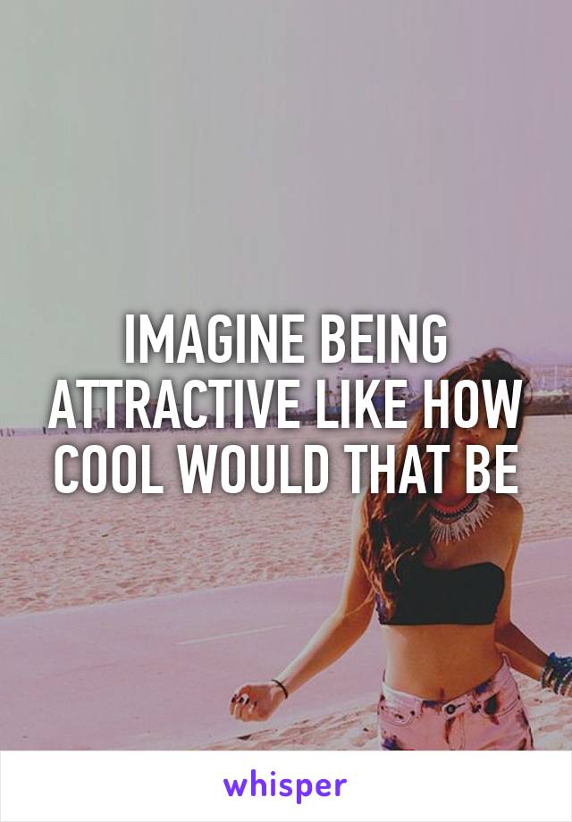 IMAGINE BEING ATTRACTIVE LIKE HOW COOL WOULD THAT BE