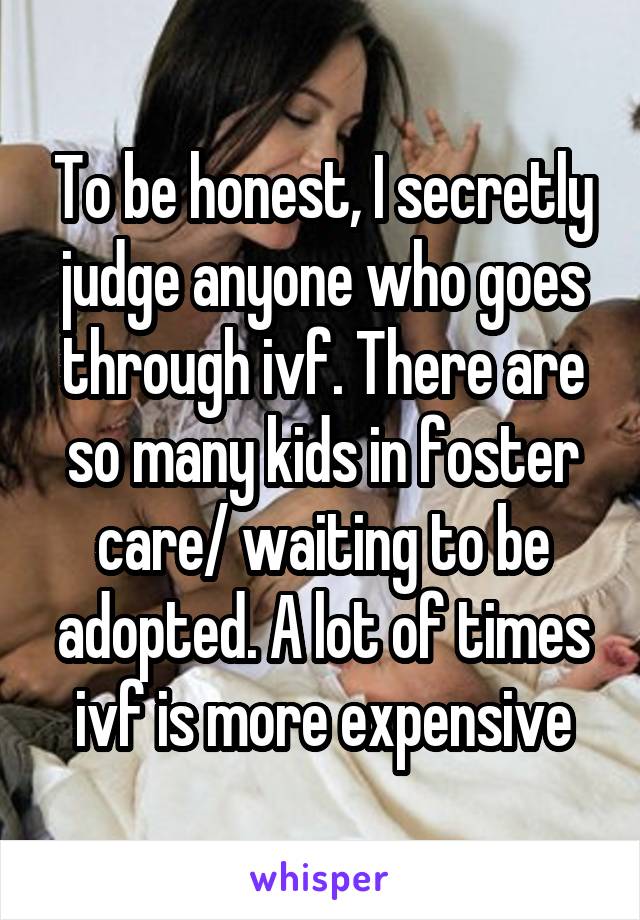 To be honest, I secretly judge anyone who goes through ivf. There are so many kids in foster care/ waiting to be adopted. A lot of times ivf is more expensive