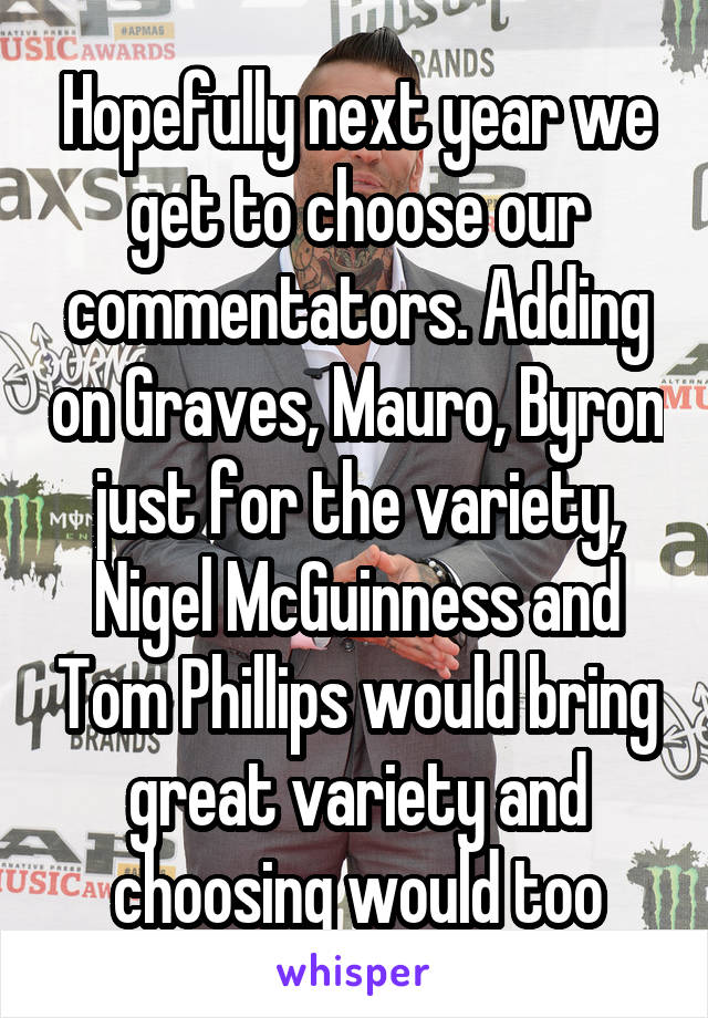 Hopefully next year we get to choose our commentators. Adding on Graves, Mauro, Byron just for the variety, Nigel McGuinness and Tom Phillips would bring great variety and choosing would too