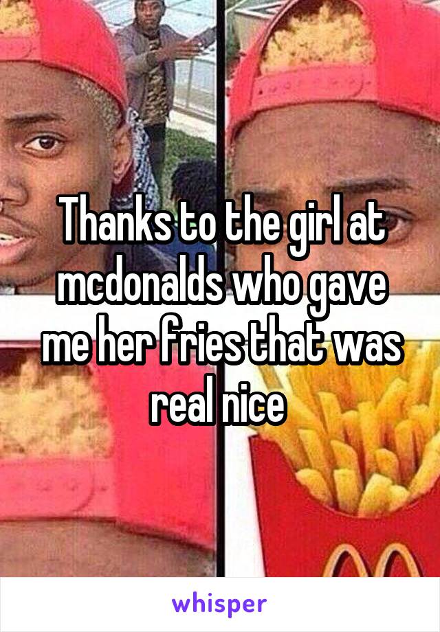 Thanks to the girl at mcdonalds who gave me her fries that was real nice 