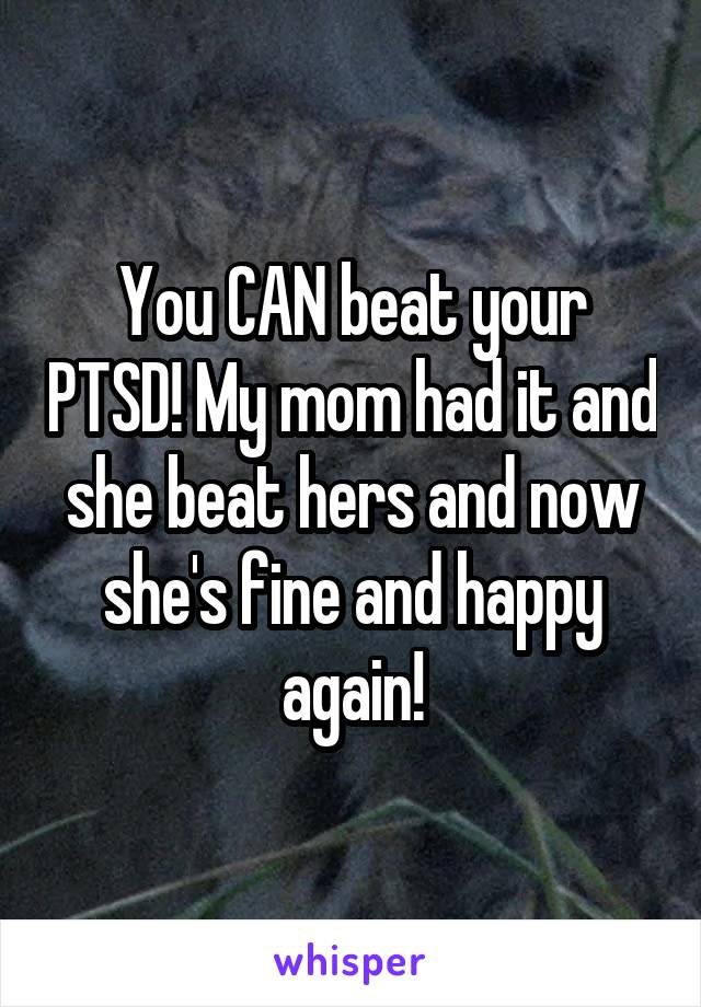 You CAN beat your PTSD! My mom had it and she beat hers and now she's fine and happy again!