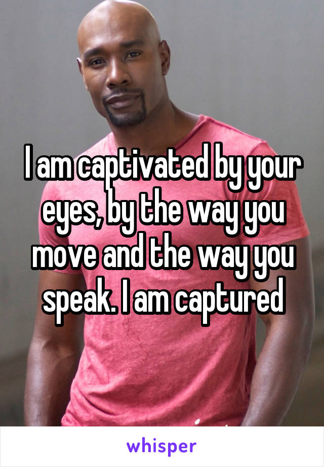 I am captivated by your eyes, by the way you move and the way you speak. I am captured