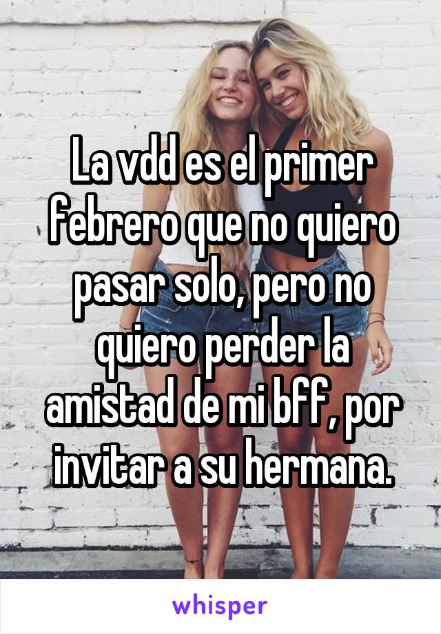 La vdd es el primer febrero que no quiero pasar solo, pero no quiero perder la amistad de mi bff, por invitar a su hermana.