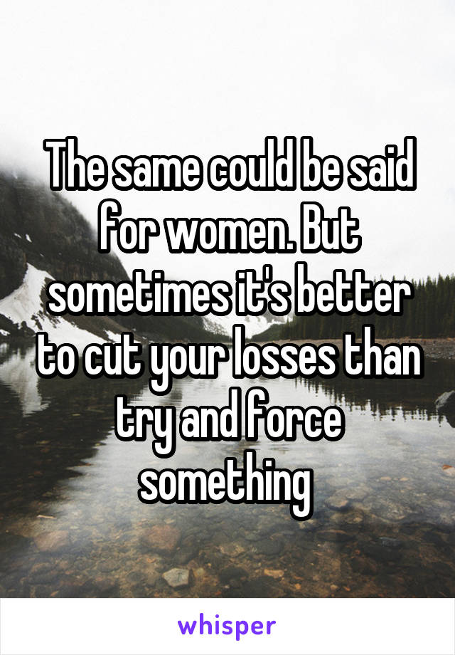 The same could be said for women. But sometimes it's better to cut your losses than try and force something 