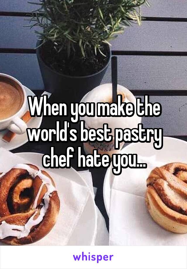 When you make the world's best pastry chef hate you...