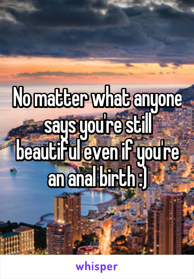 No matter what anyone says you're still beautiful even if you're an anal birth :)