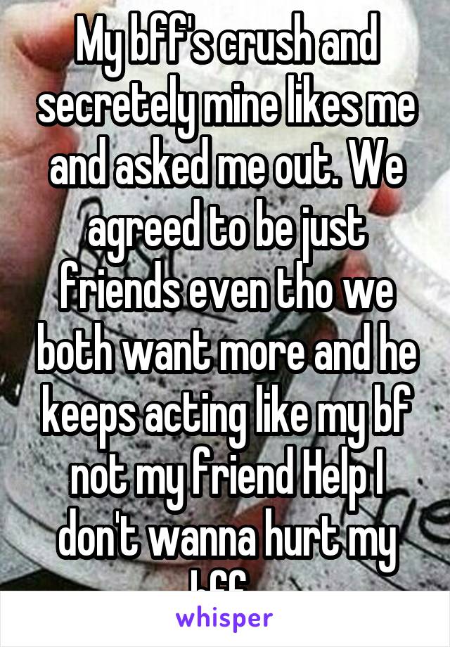 My bff's crush and secretely mine likes me and asked me out. We agreed to be just friends even tho we both want more and he keeps acting like my bf not my friend Help I don't wanna hurt my bff. 