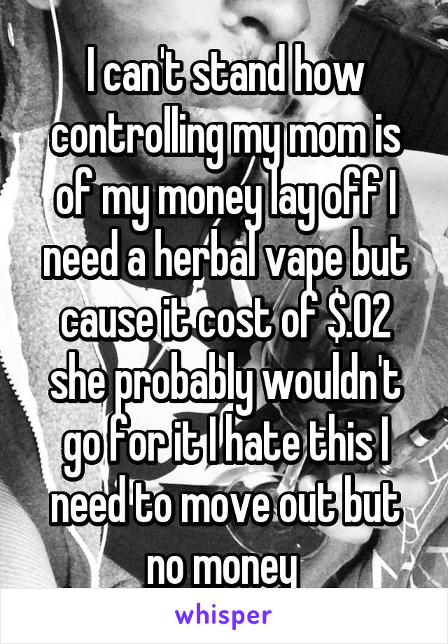 I can't stand how controlling my mom is of my money lay off I need a herbal vape but cause it cost of $.02 she probably wouldn't go for it I hate this I need to move out but no money 